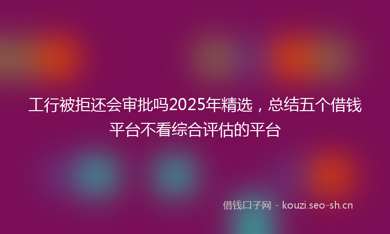 工行被拒还会审批吗2025年精选，总结五个借钱平台不看综合评估的平台