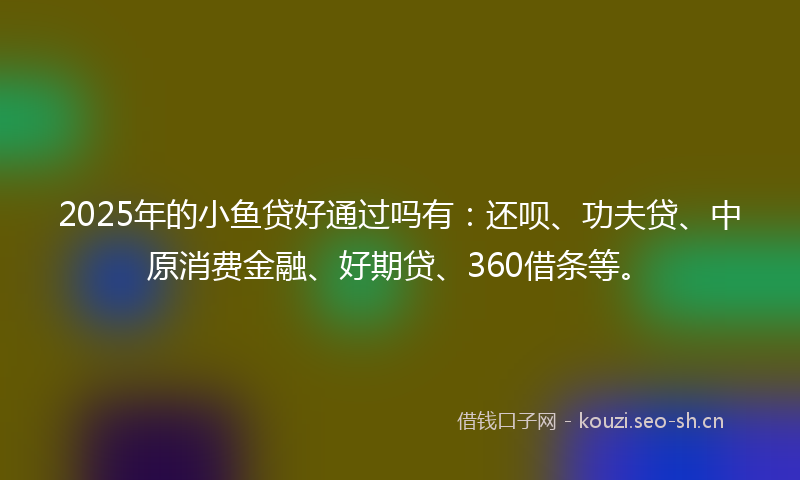 2025年的小鱼贷好通过吗有：还呗、功夫贷、中原消费金融、好期贷、360借条等。