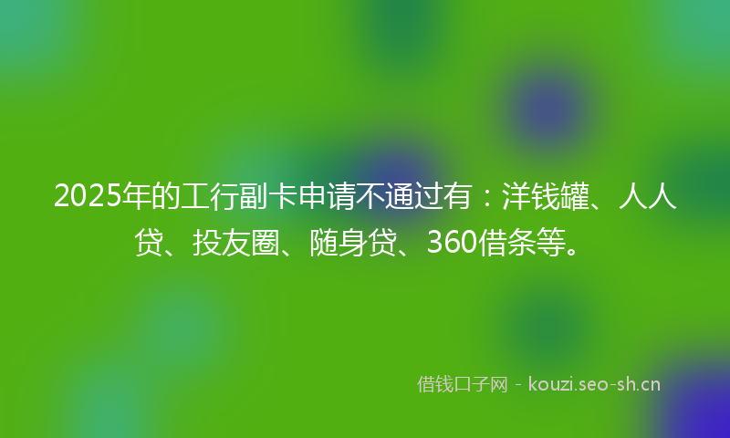 2025年的工行副卡申请不通过有：洋钱罐、人人贷、投友圈、随身贷、360借条等。