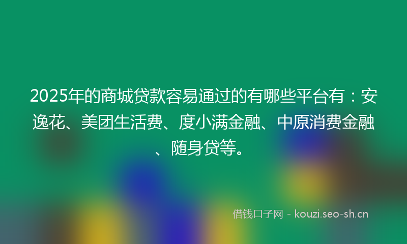 2025年的商城贷款容易通过的有哪些平台有：安逸花、美团生活费、度小满金融、中原消费金融、随身贷等。