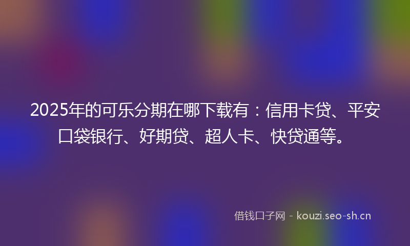 2025年的可乐分期在哪下载有：信用卡贷、平安口袋银行、好期贷、超人卡、快贷通等。