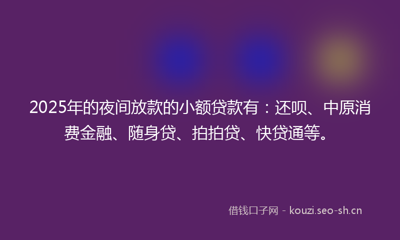 2025年的夜间放款的小额贷款有：还呗、中原消费金融、随身贷、拍拍贷、快贷通等。