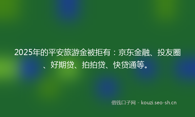 2025年的平安旅游金被拒有：京东金融、投友圈、好期贷、拍拍贷、快贷通等。