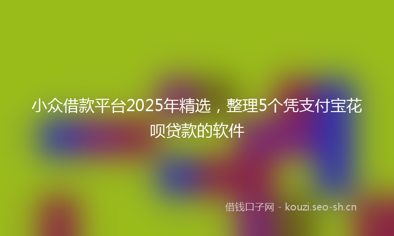 小众借款平台2025年精选，整理5个凭支付宝花呗贷款的软件