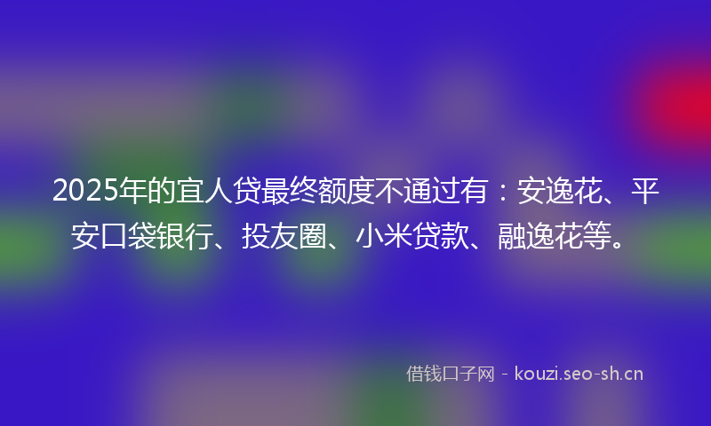 2025年的宜人贷最终额度不通过有：安逸花、平安口袋银行、投友圈、小米贷款、融逸花等。