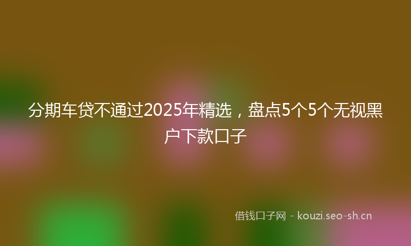 分期车贷不通过2025年精选，盘点5个5个无视黑户下款口子