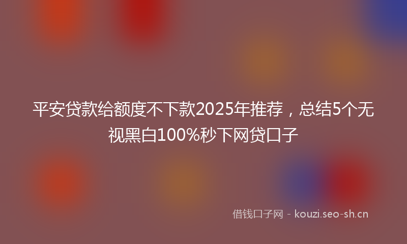 平安贷款给额度不下款2025年推荐,总结5个无视黑白100%秒下网贷口子