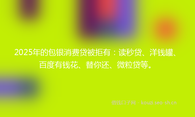2025年的包银消费贷被拒有：读秒贷、洋钱罐、百度有钱花、替你还、微粒贷等。