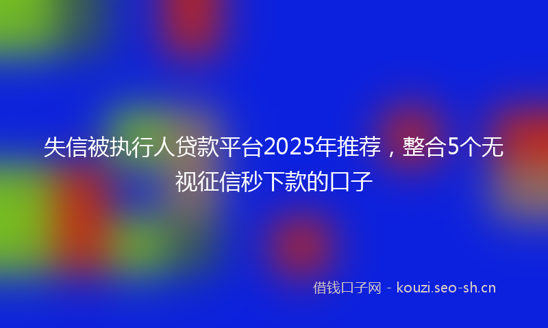 失信被执行人贷款平台2025年推荐，整合5个无视征信秒下款的口子