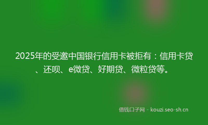 2025年的受邀中国银行信用卡被拒有：信用卡贷、还呗、e微贷、好期贷、微粒贷等。