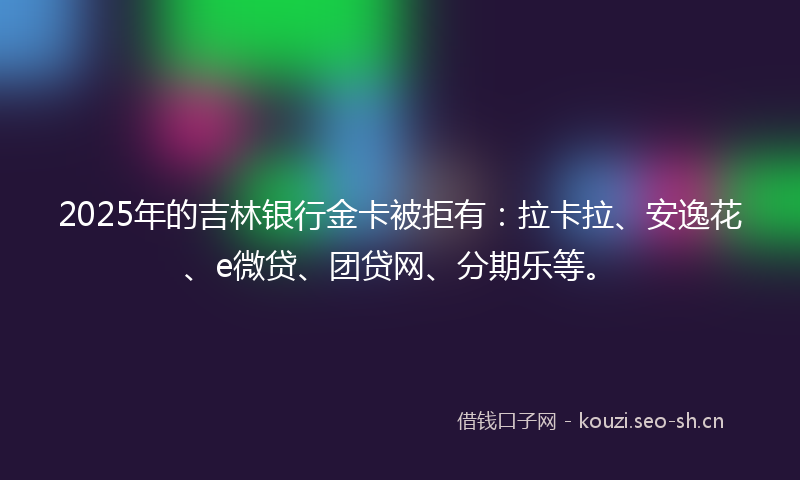 2025年的吉林银行金卡被拒有：拉卡拉、安逸花、e微贷、团贷网、分期乐等。