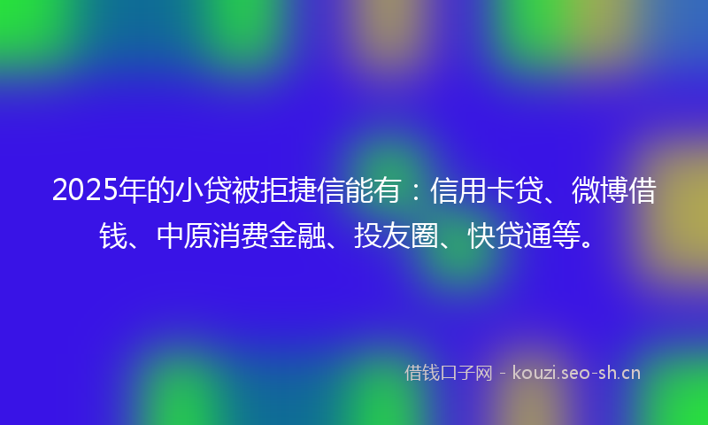 2025年的小贷被拒捷信能有：信用卡贷、微博借钱、中原消费金融、投友圈、快贷通等。