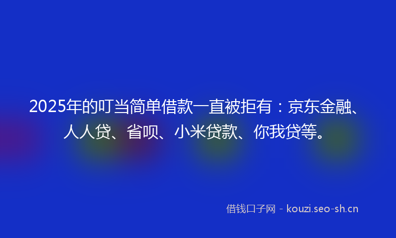 2025年的叮当简单借款一直被拒有：京东金融、人人贷、省呗、小米贷款、你我贷等。