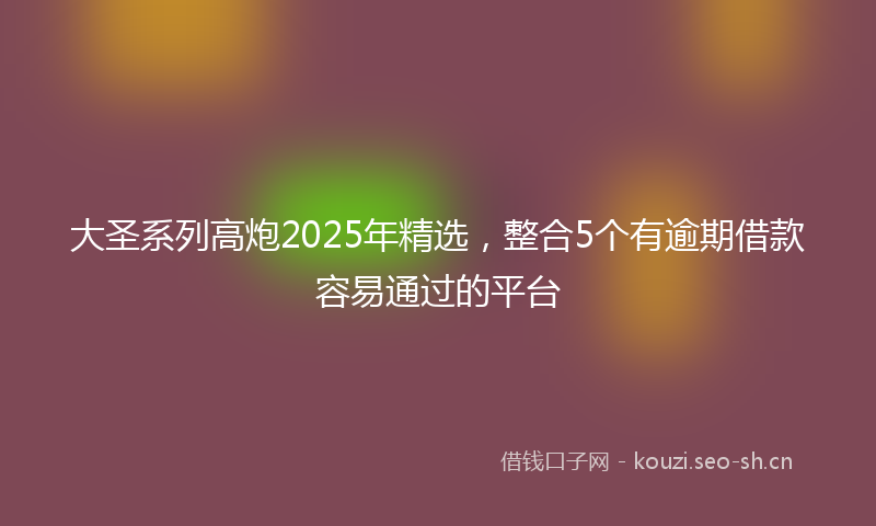 大圣系列高炮2025年精选，整合5个有逾期借款容易通过的平台