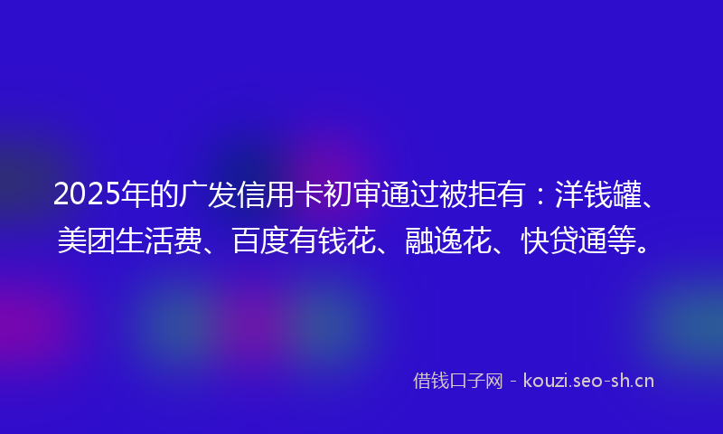 2025年的广发信用卡初审通过被拒有：洋钱罐、美团生活费、百度有钱花、融逸花、快贷通等。