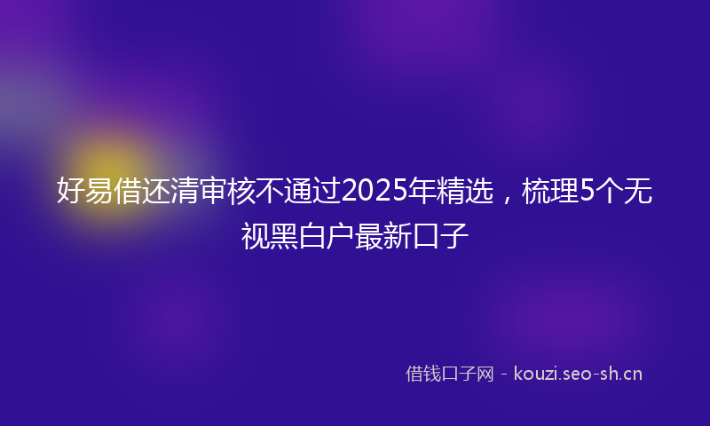 好易借还清审核不通过2025年精选，梳理5个无视黑白户最新口子