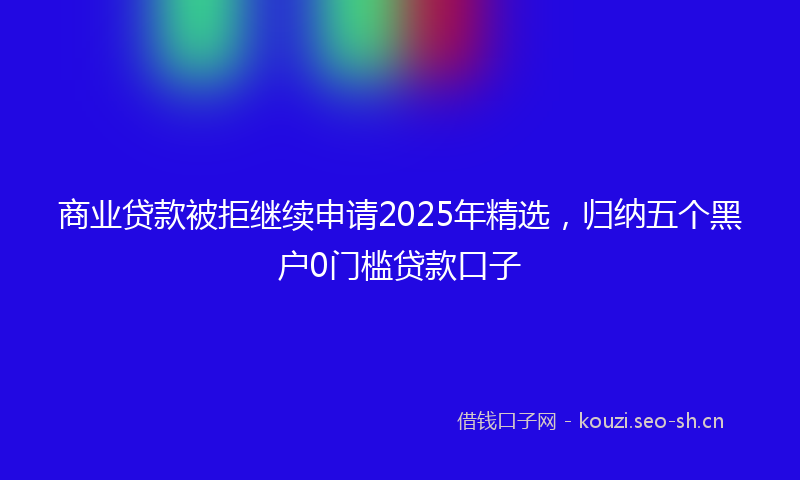 商业贷款被拒继续申请2025年精选，归纳五个黑户0门槛贷款口子