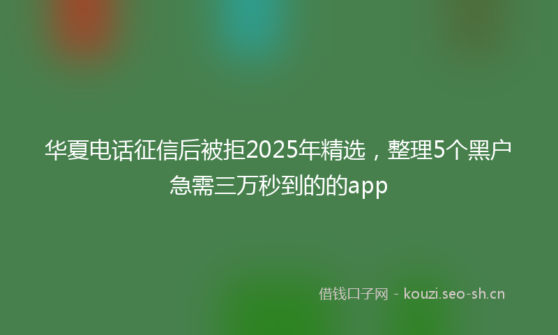 华夏电话征信后被拒2025年精选，整理5个黑户急需三万秒到的的app