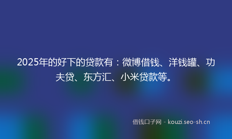 2025年的好下的贷款有：微博借钱、洋钱罐、功夫贷、东方汇、小米贷款等。
