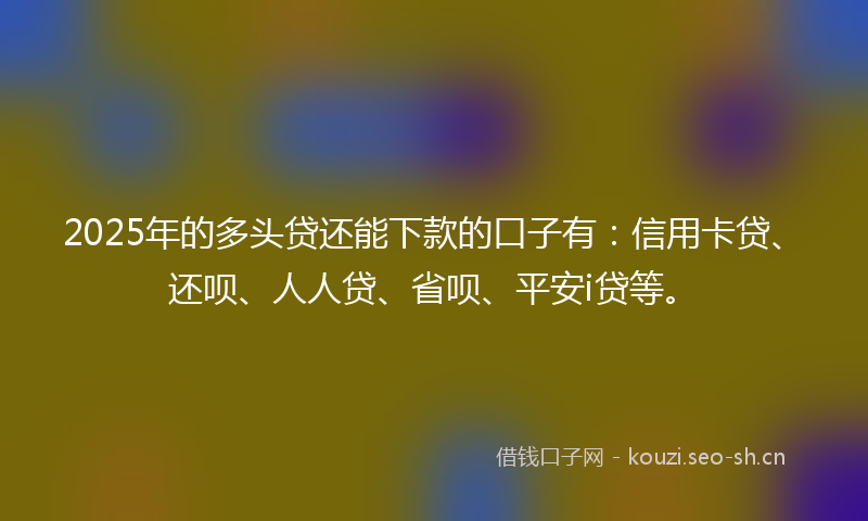2025年的多头贷还能下款的口子有：信用卡贷、还呗、人人贷、省呗、平安i贷等。