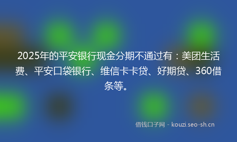 2025年的平安银行现金分期不通过有：美团生活费、平安口袋银行、维信卡卡贷、好期贷、360借条等。