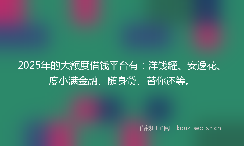 2025年的大额度借钱平台有：洋钱罐、安逸花、度小满金融、随身贷、替你还等。