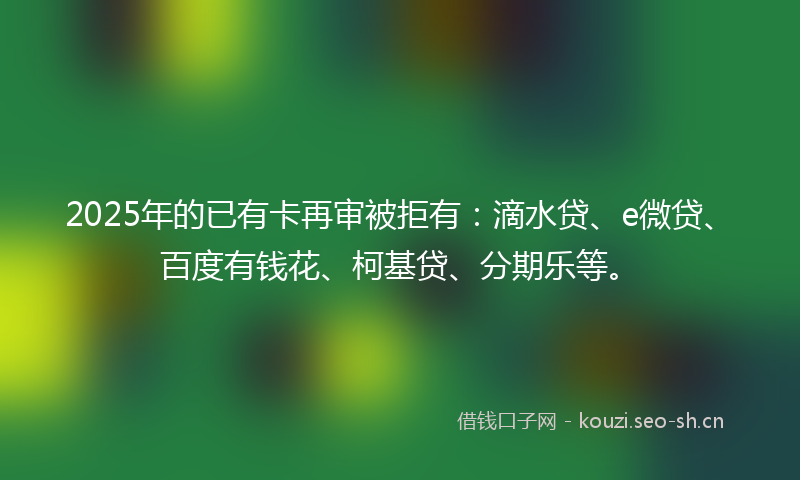 2025年的已有卡再审被拒有：滴水贷、e微贷、百度有钱花、柯基贷、分期乐等。
