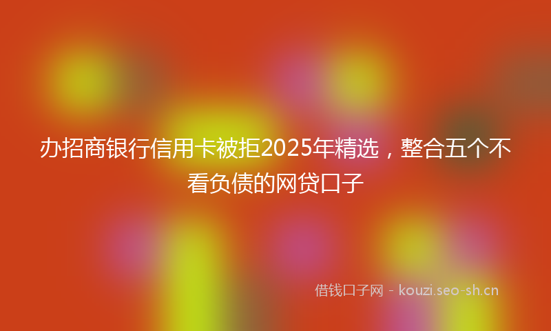 办招商银行信用卡被拒2025年精选，整合五个不看负债的网贷口子