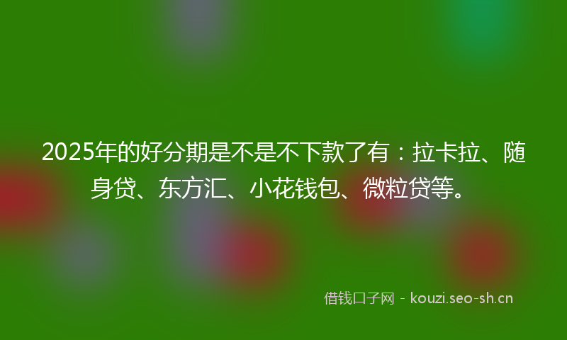 2025年的好分期是不是不下款了有：拉卡拉、随身贷、东方汇、小花钱包、微粒贷等。