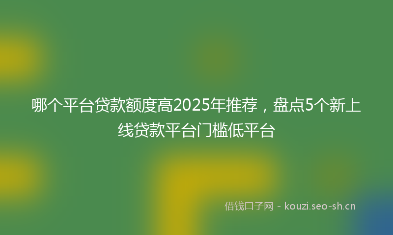 哪个平台贷款额度高2025年推荐，盘点5个新上线贷款平台门槛低平台