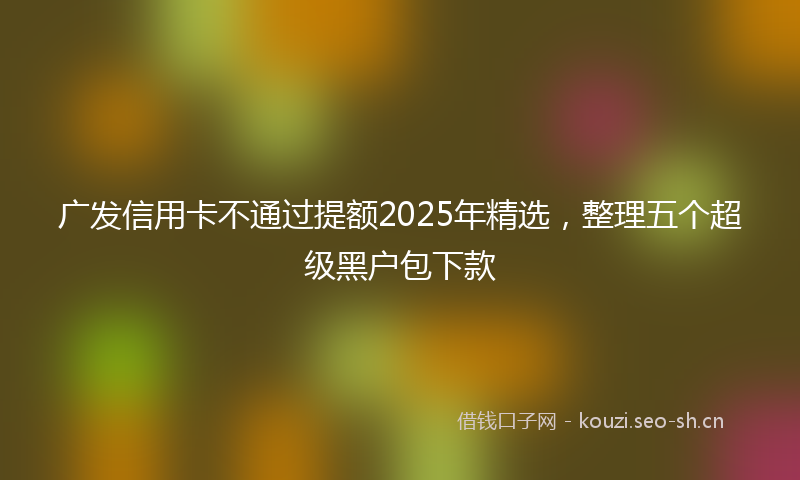 广发信用卡不通过提额2025年精选，整理五个超级黑户包下款