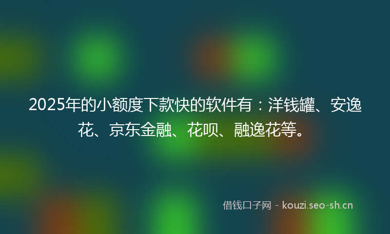 2025年的小额度下款快的软件有：洋钱罐、安逸花、京东金融、花呗、融逸花等。