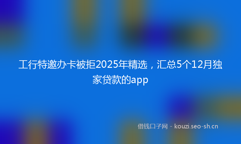 工行特邀办卡被拒2025年精选，汇总5个12月独家贷款的app