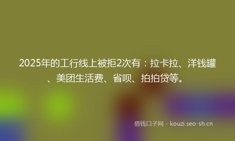 2025年的工行线上被拒2次有：拉卡拉、洋钱罐、美团生活费、省呗、拍拍贷等。