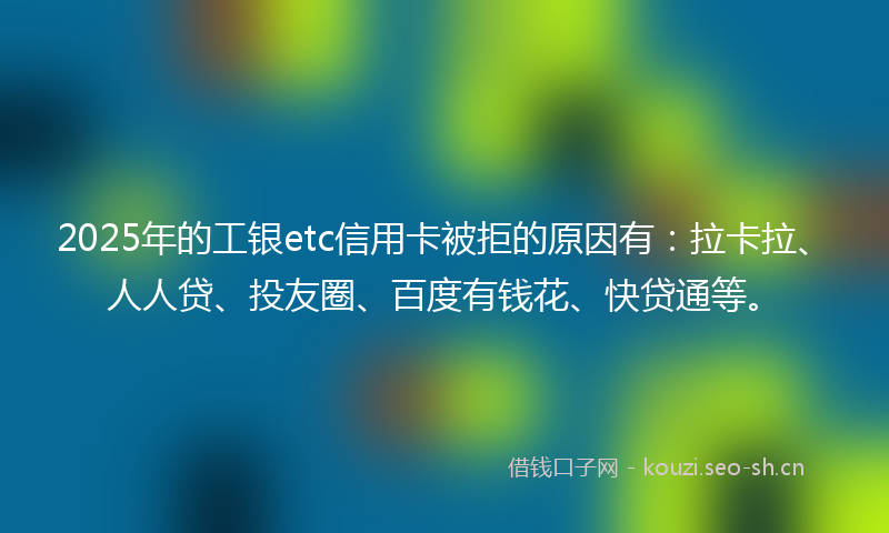 2025年的工银etc信用卡被拒的原因有：拉卡拉、人人贷、投友圈、百度有钱花、快贷通等。