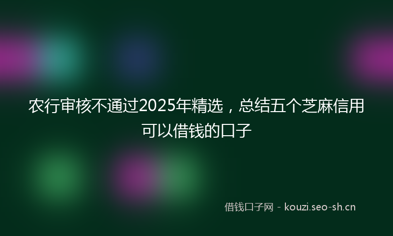 农行审核不通过2025年精选，总结五个芝麻信用可以借钱的口子