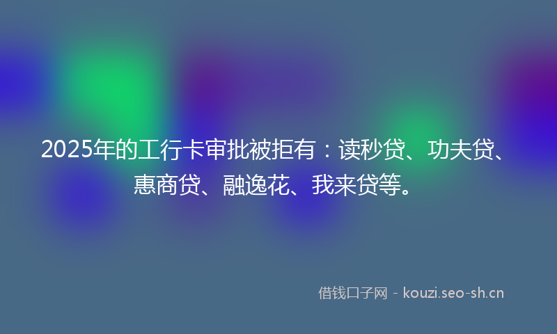 2025年的工行卡审批被拒有：读秒贷、功夫贷、惠商贷、融逸花、我来贷等。