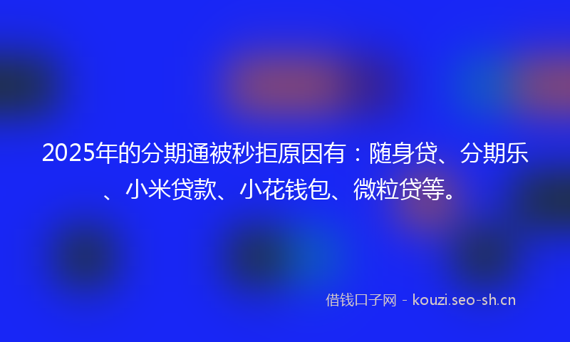 2025年的分期通被秒拒原因有：随身贷、分期乐、小米贷款、小花钱包、微粒贷等。