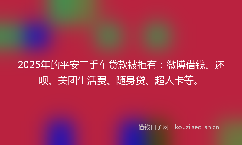 2025年的平安二手车贷款被拒有:微博借钱、还呗、美团生活费、随身贷、超人卡等。
