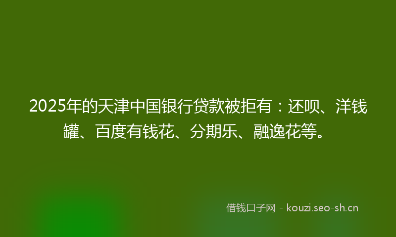 2025年的天津中国银行贷款被拒有：还呗、洋钱罐、百度有钱花、分期乐、融逸花等。