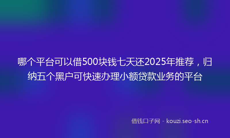 哪个平台可以借500块钱七天还2025年推荐，归纳五个黑户可快速办理小额贷款业务的平台