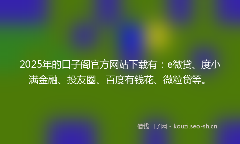 2025年的口子阁官方网站下载有：e微贷、度小满金融、投友圈、百度有钱花、微粒贷等。