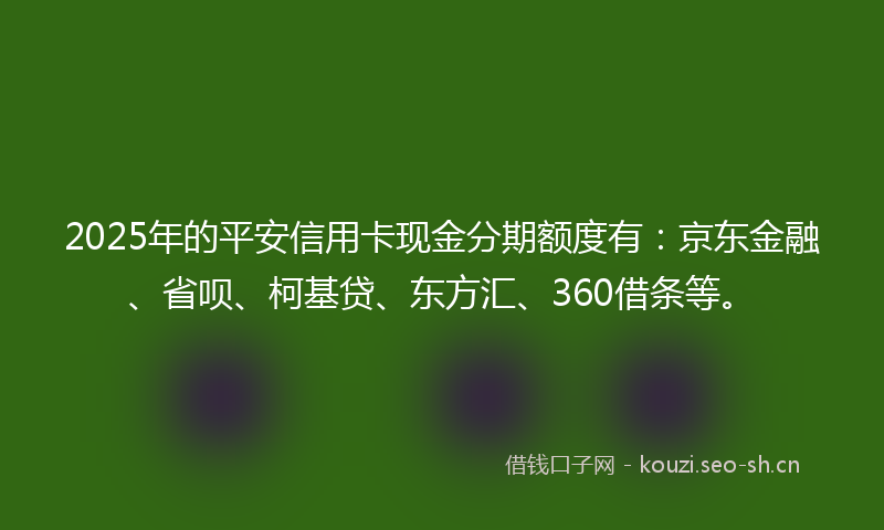 2025年的平安信用卡现金分期额度有：京东金融、省呗、柯基贷、东方汇、360借条等。