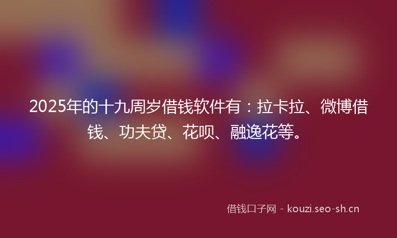 2025年的十九周岁借钱软件有：拉卡拉、微博借钱、功夫贷、花呗、融逸花等。