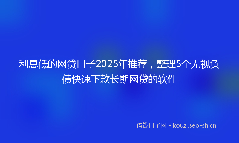 利息低的网贷口子2025年推荐，整理5个无视负债快速下款长期网贷的软件