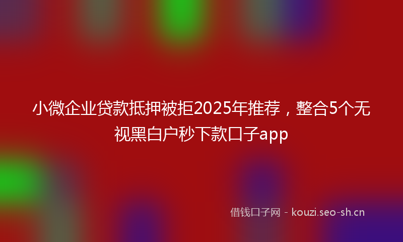 小微企业贷款抵押被拒2025年推荐，整合5个无视黑白户秒下款口子app