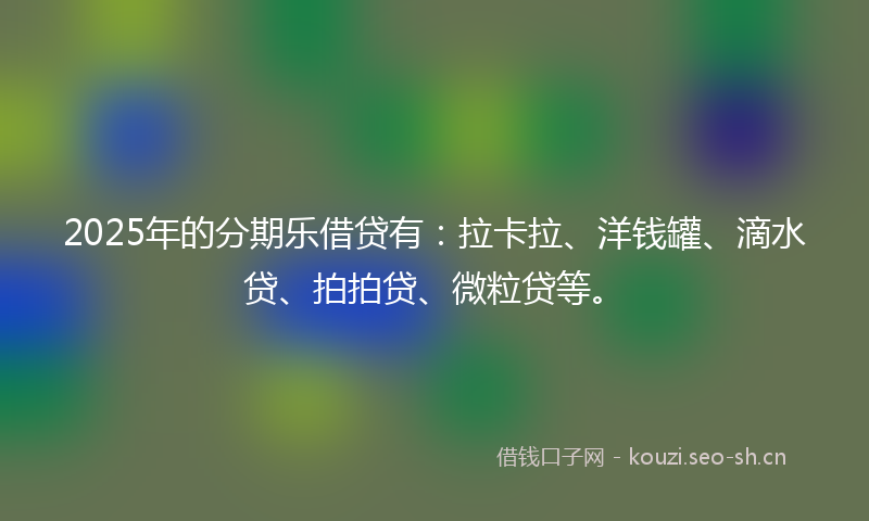 2025年的分期乐借贷有：拉卡拉、洋钱罐、滴水贷、拍拍贷、微粒贷等。