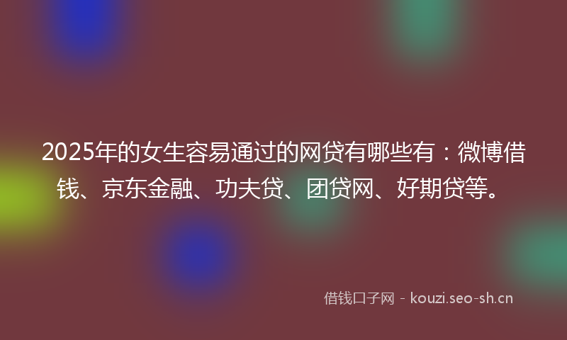 2025年的女生容易通过的网贷有哪些有：微博借钱、京东金融、功夫贷、团贷网、好期贷等。