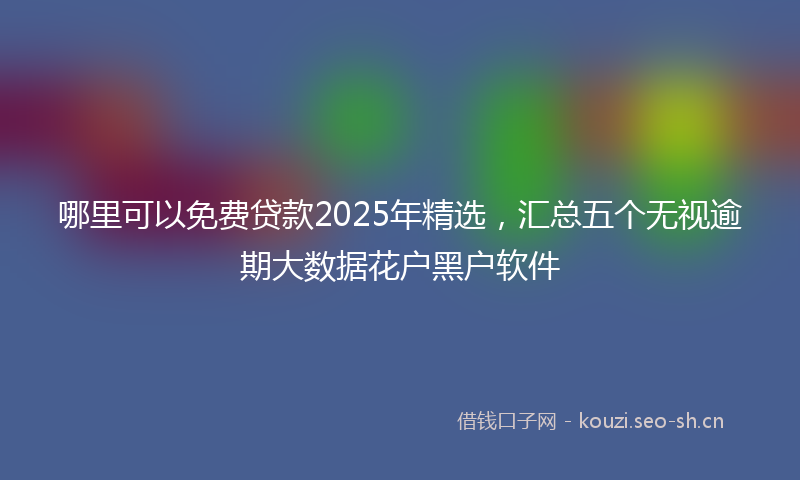 哪里可以免费贷款2025年精选，汇总五个无视逾期大数据花户黑户软件