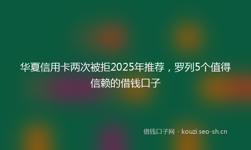 华夏信用卡两次被拒2025年推荐，罗列5个值得信赖的借钱口子
